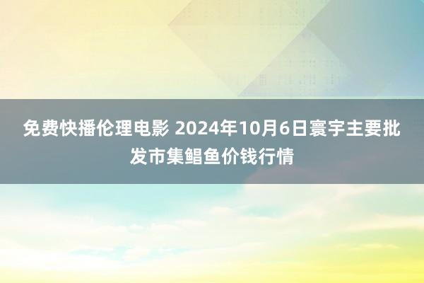 免费快播伦理电影 2024年10月6日寰宇主要批发市集鲳鱼价钱行情