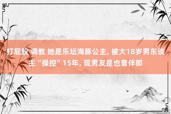 打屁股 调教 她是乐坛海豚公主, 被大18岁男东谈主“操控”15年, 现男友是也曾伴郎