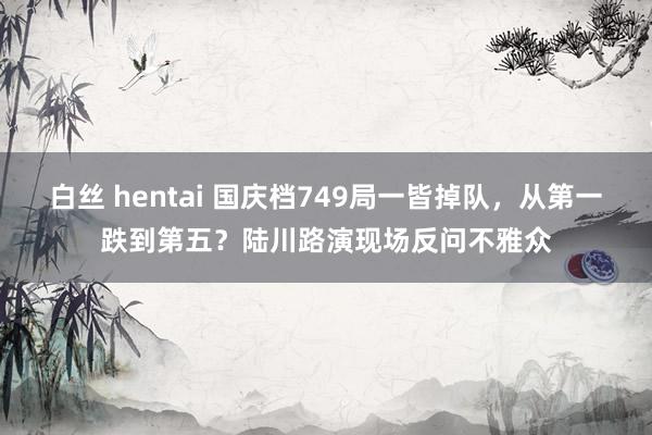 白丝 hentai 国庆档749局一皆掉队，从第一跌到第五？陆川路演现场反问不雅众