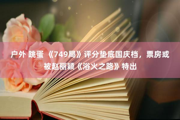 户外 跳蛋 《749局》评分垫底国庆档，票房或被赵丽颖《浴火之路》特出