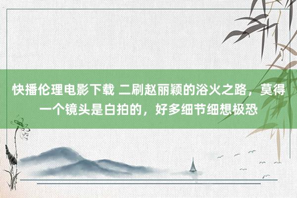 快播伦理电影下载 二刷赵丽颖的浴火之路，莫得一个镜头是白拍的，好多细节细想极恐