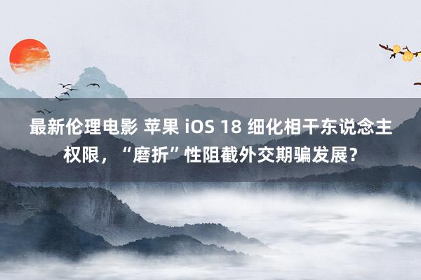 最新伦理电影 苹果 iOS 18 细化相干东说念主权限，“磨折”性阻截外交期骗发展？