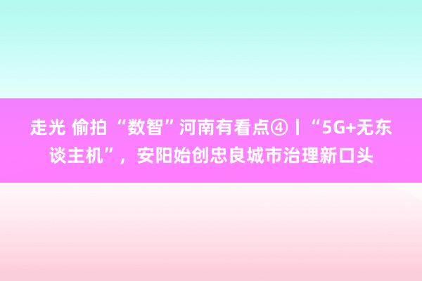 走光 偷拍 “数智”河南有看点④丨“5G+无东谈主机”，安阳始创忠良城市治理新口头