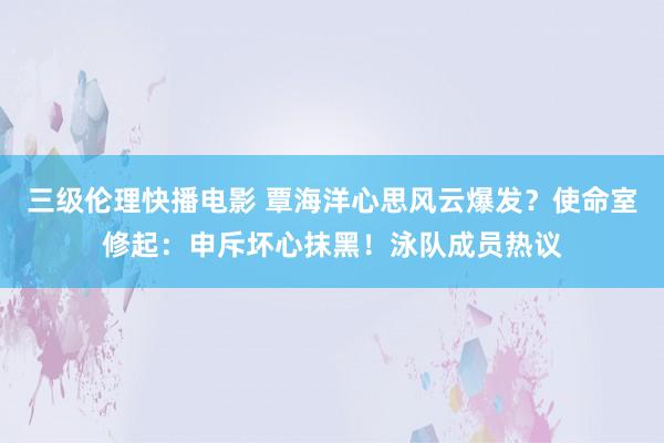 三级伦理快播电影 覃海洋心思风云爆发？使命室修起：申斥坏心抹黑！泳队成员热议