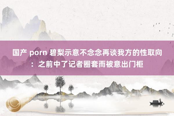 国产 porn 碧梨示意不念念再谈我方的性取向：之前中了记者圈套而被意出门柜