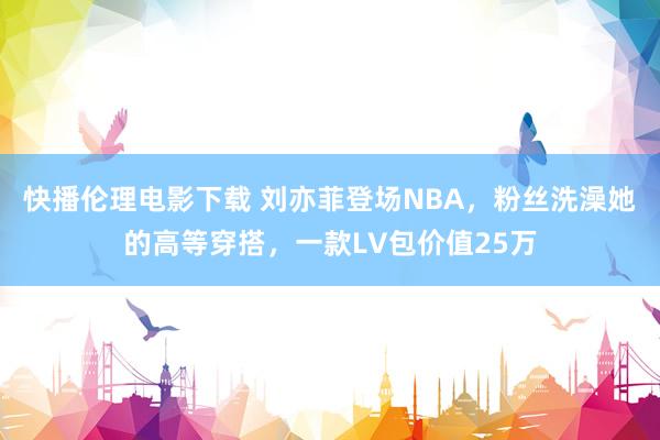 快播伦理电影下载 刘亦菲登场NBA，粉丝洗澡她的高等穿搭，一款LV包价值25万