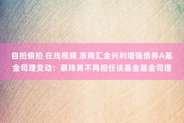 自拍偷拍 在线视频 浙商汇金兴利增强债券A基金司理变动：蔡玮菁不再担任该基金基金司理