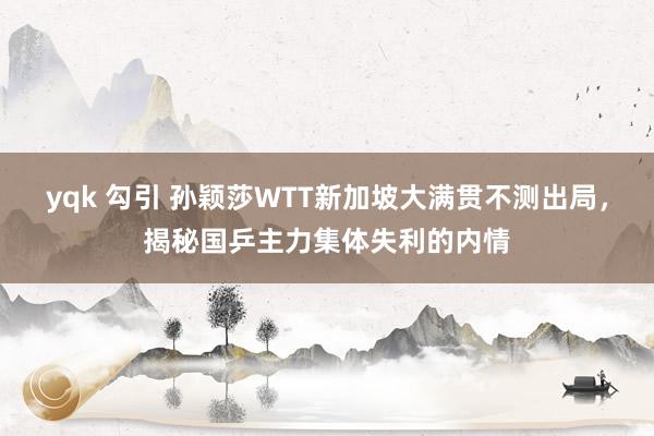 yqk 勾引 孙颖莎WTT新加坡大满贯不测出局，揭秘国乒主力集体失利的内情