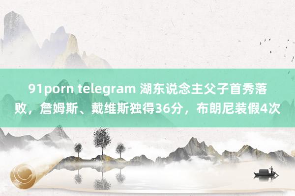 91porn telegram 湖东说念主父子首秀落败，詹姆斯、戴维斯独得36分，布朗尼装假4次