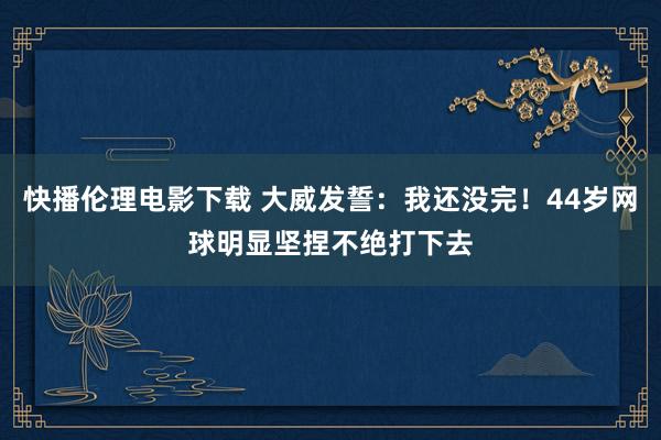 快播伦理电影下载 大威发誓：我还没完！44岁网球明显坚捏不绝打下去