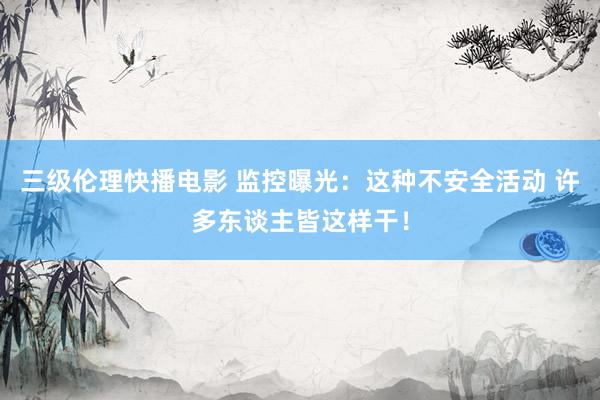 三级伦理快播电影 监控曝光：这种不安全活动 许多东谈主皆这样干！