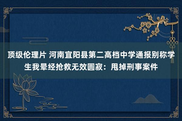 顶级伦理片 河南宜阳县第二高档中学通报别称学生我晕经抢救无效圆寂：甩掉刑事案件