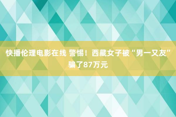 快播伦理电影在线 警惕！西藏女子被“男一又友”骗了87万元