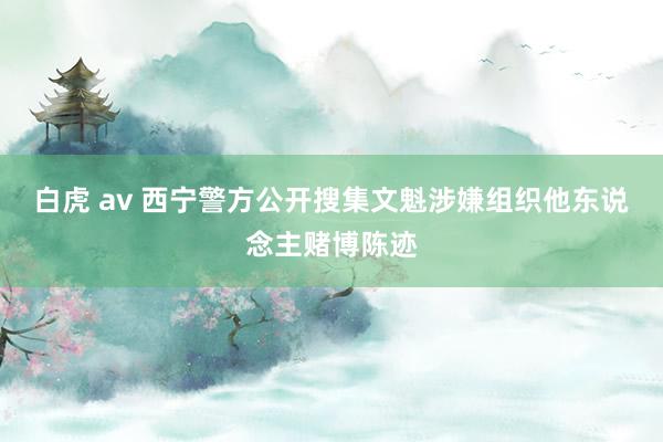 白虎 av 西宁警方公开搜集文魁涉嫌组织他东说念主赌博陈迹