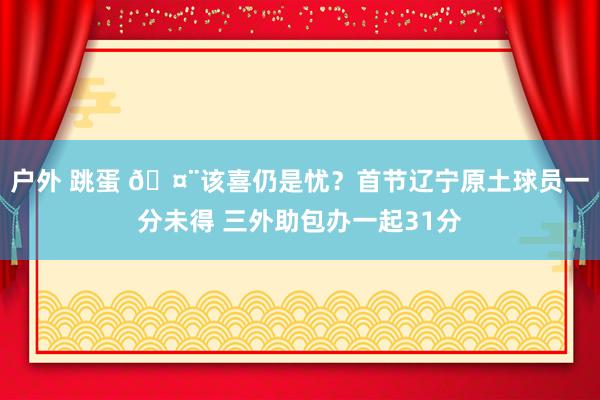 户外 跳蛋 🤨该喜仍是忧？首节辽宁原土球员一分未得 三外助包办一起31分