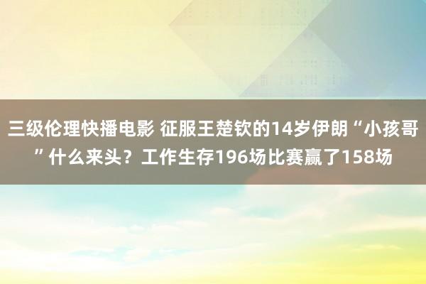 三级伦理快播电影 征服王楚钦的14岁伊朗“小孩哥”什么来头？工作生存196场比赛赢了158场