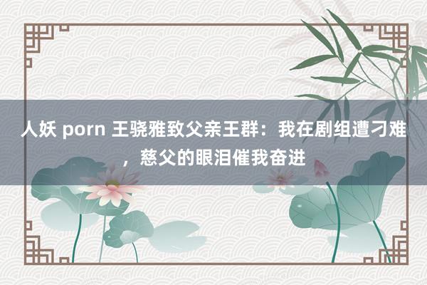 人妖 porn 王骁雅致父亲王群：我在剧组遭刁难，慈父的眼泪催我奋进