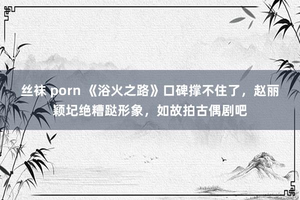 丝袜 porn 《浴火之路》口碑撑不住了，赵丽颖圮绝糟跶形象，如故拍古偶剧吧