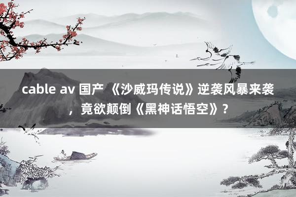 cable av 国产 《沙威玛传说》逆袭风暴来袭，竟欲颠倒《黑神话悟空》？