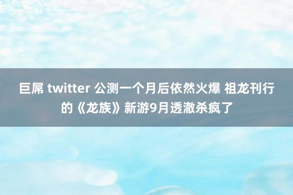 巨屌 twitter 公测一个月后依然火爆 祖龙刊行的《龙族》新游9月透澈杀疯了