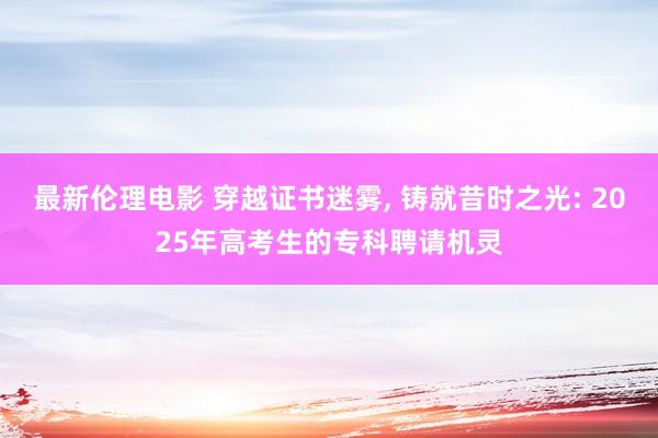 最新伦理电影 穿越证书迷雾, 铸就昔时之光: 2025年高考生的专科聘请机灵