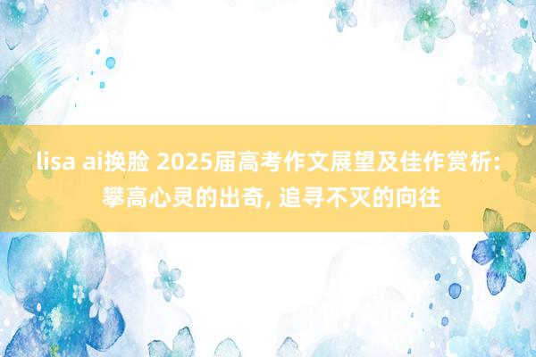 lisa ai换脸 2025届高考作文展望及佳作赏析: 攀高心灵的出奇, 追寻不灭的向往