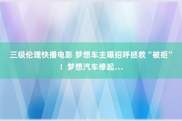 三级伦理快播电影 梦想车主曝招呼拯救“被拒”！梦想汽车修起…