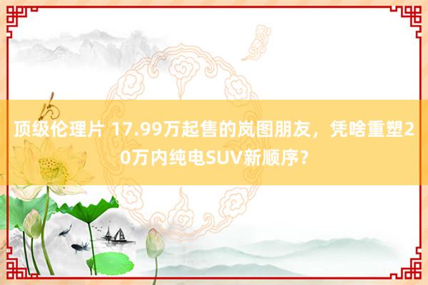 顶级伦理片 17.99万起售的岚图朋友，凭啥重塑20万内纯电SUV新顺序？