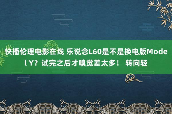 快播伦理电影在线 乐说念L60是不是换电版Model Y？试完之后才嗅觉差太多！ 转向轻