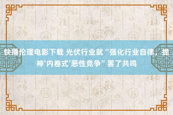 快播伦理电影下载 光伏行业就“强化行业自律，提神‘内卷式’恶性竞争”罢了共鸣