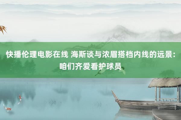 快播伦理电影在线 海斯谈与浓眉搭档内线的远景:咱们齐爱看护球员