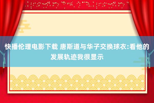 快播伦理电影下载 唐斯道与华子交换球衣:看他的发展轨迹我很显示