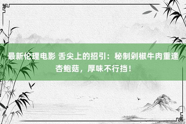 最新伦理电影 舌尖上的招引：秘制剁椒牛肉重逢杏鲍菇，厚味不行挡！