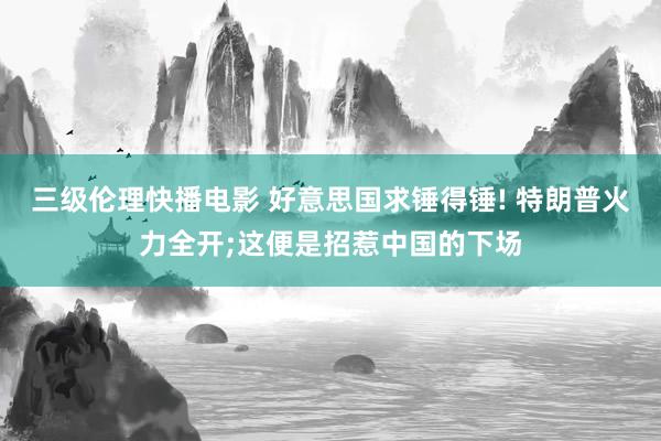 三级伦理快播电影 好意思国求锤得锤! 特朗普火力全开;这便是招惹中国的下场