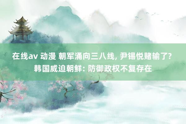 在线av 动漫 朝军涌向三八线, 尹锡悦赌输了? 韩国威迫朝鲜: 防御政权不复存在