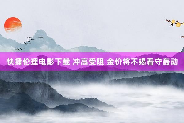 快播伦理电影下载 冲高受阻 金价将不竭看守轰动