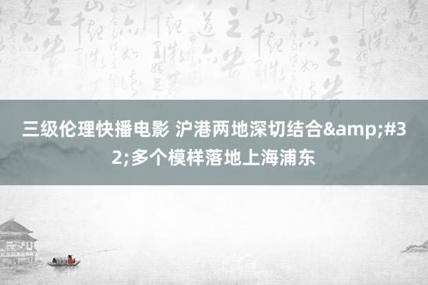 三级伦理快播电影 沪港两地深切结合&#32;多个模样落地上海浦东