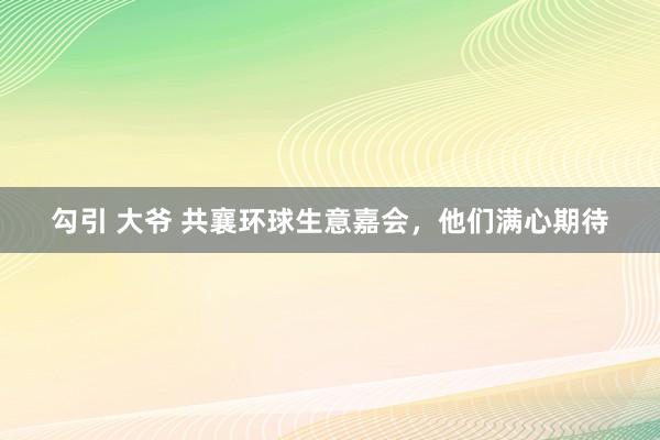 勾引 大爷 共襄环球生意嘉会，他们满心期待