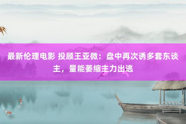 最新伦理电影 投顾王亚微：盘中再次诱多套东谈主，量能萎缩主力出逃