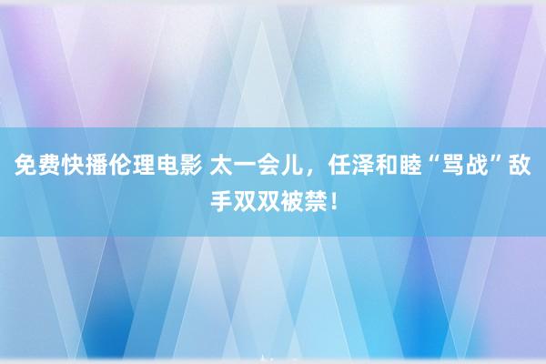 免费快播伦理电影 太一会儿，任泽和睦“骂战”敌手双双被禁！