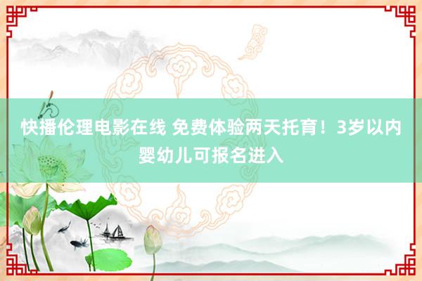 快播伦理电影在线 免费体验两天托育！3岁以内婴幼儿可报名进入