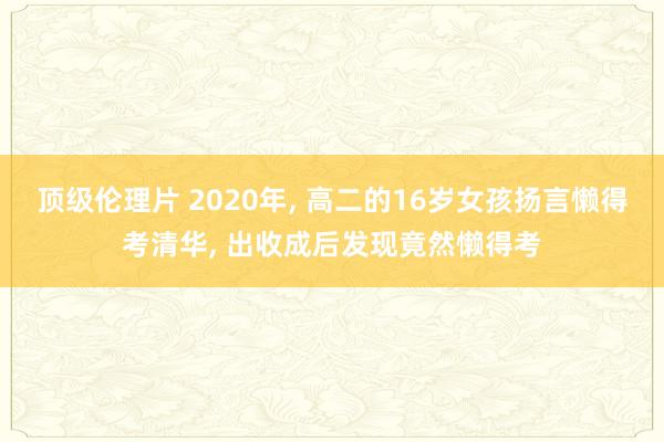 顶级伦理片 2020年, 高二的16岁女孩扬言懒得考清华, 出收成后发现竟然懒得考