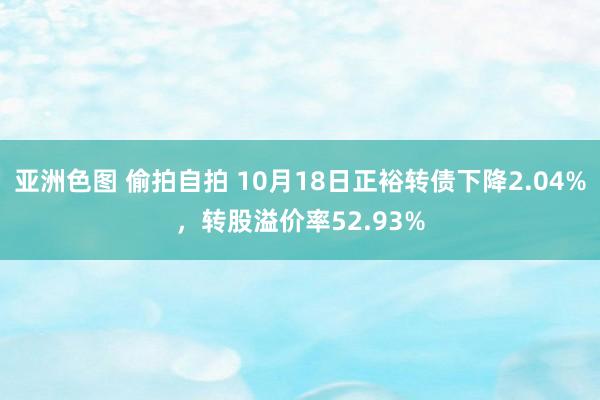 亚洲色图 偷拍自拍 10月18日正裕转债下降2.04%，转股溢价率52.93%