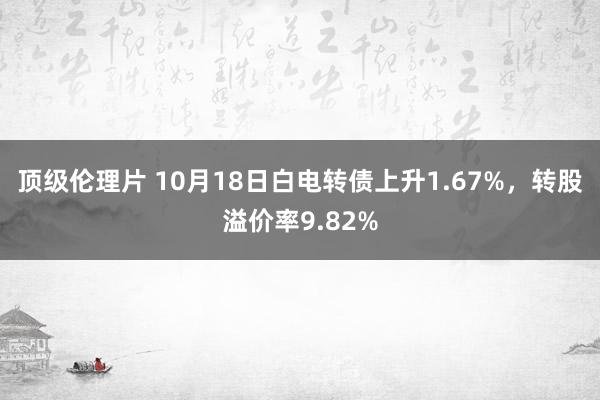 顶级伦理片 10月18日白电转债上升1.67%，转股溢价率9.82%