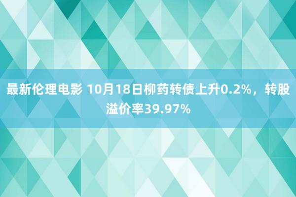 最新伦理电影 10月18日柳药转债上升0.2%，转股溢价率39.97%