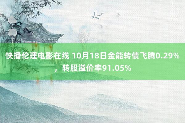 快播伦理电影在线 10月18日金能转债飞腾0.29%，转股溢价率91.05%