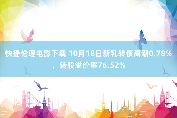 快播伦理电影下载 10月18日新乳转债高潮0.78%，转股溢价率76.52%