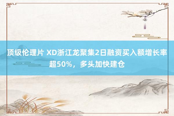 顶级伦理片 XD浙江龙聚集2日融资买入额增长率超50%，多头加快建仓