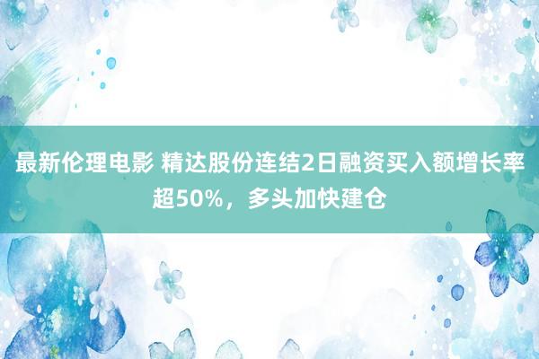 最新伦理电影 精达股份连结2日融资买入额增长率超50%，多头加快建仓