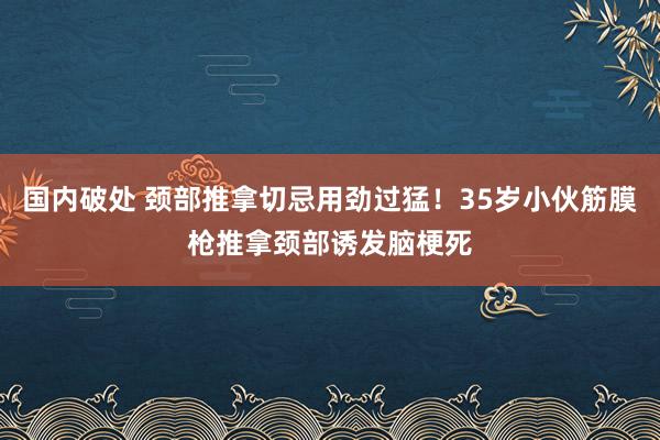 国内破处 颈部推拿切忌用劲过猛！35岁小伙筋膜枪推拿颈部诱发脑梗死